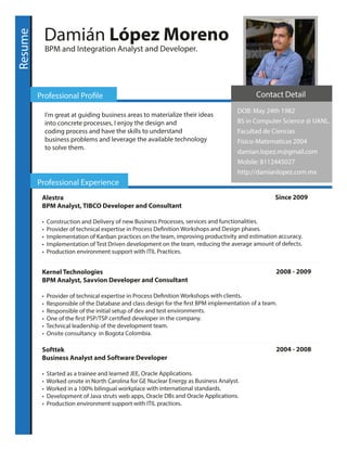 Resume
Damián López Moreno
BPM and Integration Analyst and Developer.
Professional Profile
Professional Experience
I'm great at guiding business areas to materialize their ideas
into concrete processes, I enjoy the design and
coding process and have the skills to understand
business problems and leverage the available technology
to solve them.
Alestra Since 2009
BPM Analyst, TIBCO Developer and Consultant
• Construction and Delivery of new Business Processes, services and functionalities.
• Provider of technical expertise in Process Definition Workshops and Design phases.
• Implementation of Kanban practices on the team, improving productivity and estimation accuracy.
• Implementation of Test Driven development on the team, reducing the average amount of defects.
• Production environment support with ITIL Practices.
Kernel Technologies 2008 - 2009
BPM Analyst, Savvion Developer and Consultant
• Provider of technical expertise in Process Definition Workshops with clients.
• Responsible of the Database and class design for the first BPM implementation of a team.
• Responsible of the initial setup of dev and test environments.
• One of the first PSP/TSP certified developer in the company.
• Technical leadership of the development team.
• Onsite consultancy in Bogota Colombia.
Softtek 2004 - 2008
Business Analyst and Software Developer
• Started as a trainee and learned JEE, Oracle Applications.
• Worked onsite in North Carolina for GE Nuclear Energy as Business Analyst.
• Worked in a 100% bilingual workplace with international standards.
• Development of Java struts web apps, Oracle DBs and Oracle Applications.
• Production environment support with ITIL practices.
Contact Detail
DOB: May 24th 1982
BS in Computer Science @ UANL.
Facultad de Ciencias
Físico-Matematicas 2004
damian.lopez.m@gmail.com
Mobile: 8112445027
http://damianlopez.com.mx
 
