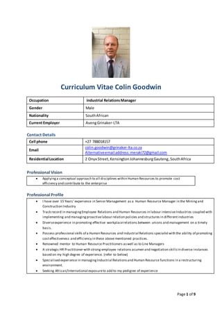 Page 1 of 9
Curriculum Vitae Colin Goodwin
Occupation Industrial RelationsManager
Gender Male
Nationality SouthAfrican
Current Employer AvengGrinaker-LTA
Contact Details
Cell phone +27 788018157
Email
colin.goodwin@grinaker-lta.co.za
Alternativeemail address:meraki72@gmail.com
Residential Location 2 Onyx Street,KensingtonJohannesburgGauteng,SouthAfrica
Professional Vision
 Applyinga conceptual approach to all disciplines within Human Resources to promote cost
efficiency and contribute to the enterprise
Professional Profile
 I have over 15 Years’ experience in Senior Management as a Human Resource Manager in the Miningand
Construction Industry
 Track record in managingEmployee Relations and Human Resources in labour intensiveIndustries coupled with
implementing and managingproactivelabour relation policies and structures in differentindustries
 Diverseexperience in promoting effective workplacerelations between unions and management on a timely
basis.
 Possess professional skills of a Human Resources and Industrial Relations specialistwith the ability of promoting
costeffectiveness and efficiency in these above mentioned practices.
 Renowned mentor to Human Resource Practitioners aswell as to Line Managers
 A strategic HR Practitioner with strong employee relations acumen and negotiation skillsin diverse instances
based on my high degree of experience. (refer to below)
 Specialised experience in managingIndustrial Relationsand Human Resource functions in a restructuring
environment.
 Seeking African/International exposureto add to my pedigree of experience
 