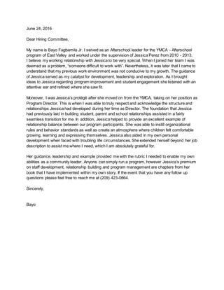 June 24, 2016
Dear Hiring Committee,
My name is Bayo Fagbamila Jr. I served as an Afterschool leader for the YMCA - Afterschool
program of East Valley and worked under the supervision of Jessica Perez from 2010 - 2013.
I believe my working relationship with Jessica to be very special. When I joined her team I was
deemed as a problem, “someone difficult to work with”. Nevertheless, it was later that I came to
understand that my previous work environment was not conducive to my growth. The guidance
of Jessica served as my catalyst for development, leadership and exploration. As I brought
ideas to Jessica regarding program improvement and student engagement she listened with an
attentive ear and refined where she saw fit.
Moreover, I was Jessica’s protégé after she moved on from the YMCA, taking on her position as
Program Director. This is when I was able to truly respect and acknowledge the structure and
relationships Jessica had developed during her time as Director. The foundation that Jessica
had previously laid in building student, parent and school relationships assisted in a fairly
seamless transition for me. In addition, Jessica helped to provide an excellent example of
relationship balance between our program participants. She was able to instill organizational
rules and behavior standards as well as create an atmosphere where children felt comfortable
growing, learning and expressing themselves. Jessica also aided in my own personal
development when faced with troubling life circumstances. She extended herself beyond her job
description to assist me where I need, which I am absolutely grateful for.
Her guidance, leadership and example provided me with the rubric I needed to enable my own
abilities as a community leader. Anyone can simply run a program, however Jessica’s premium
on staff development, relationship building and program management are chapters from her
book that I have implemented within my own story. If the event that you have any follow up
questions please feel free to reach me at (209) 423-0864.
Sincerely,
Bayo
 