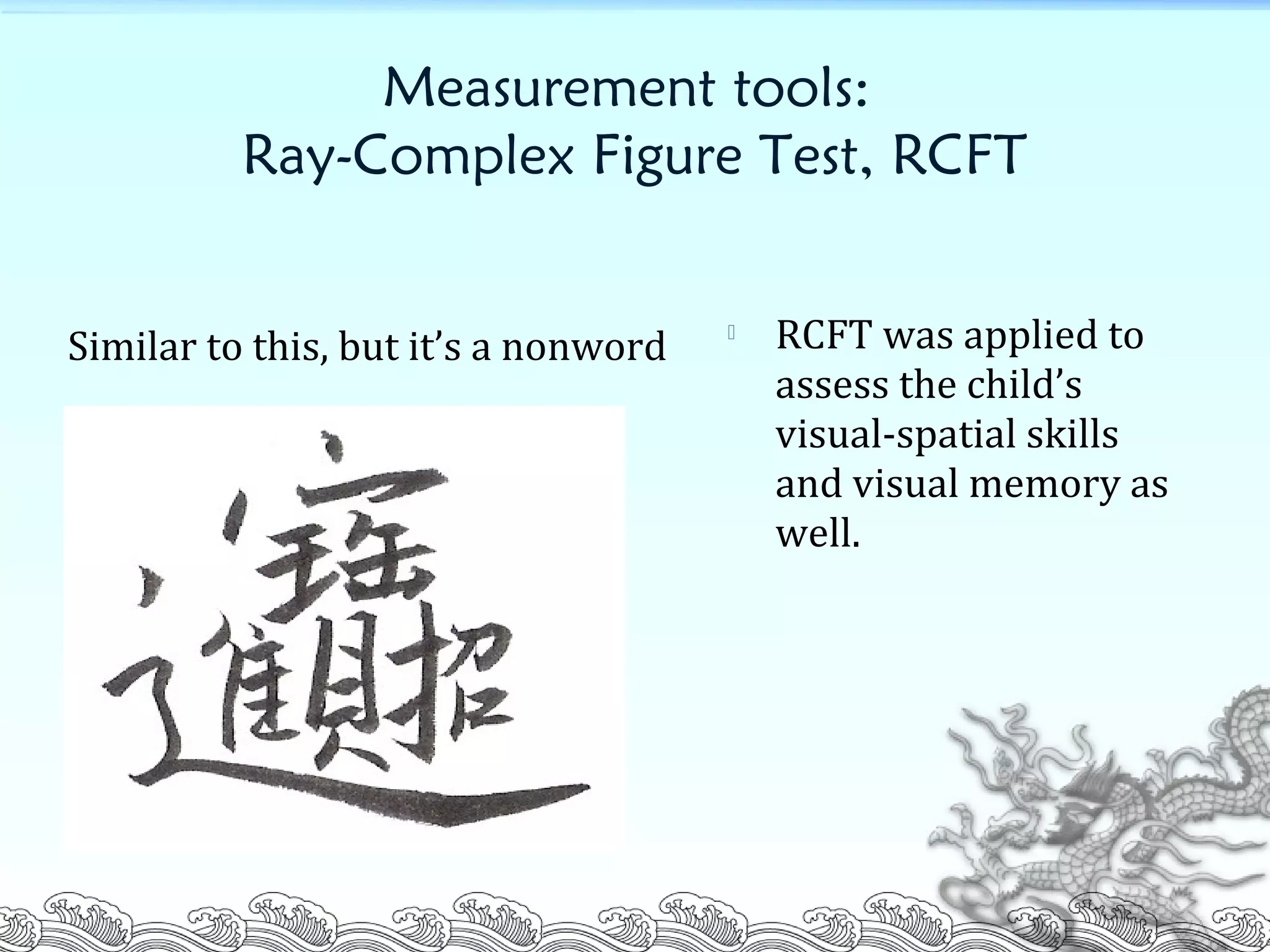 Measurement tools:
Ray-Complex Figure Test, RCFT
Similar to this, but it’s a nonword  RCFT was applied to
assess the child’s
visual-spatial skills
and visual memory as
well.
 