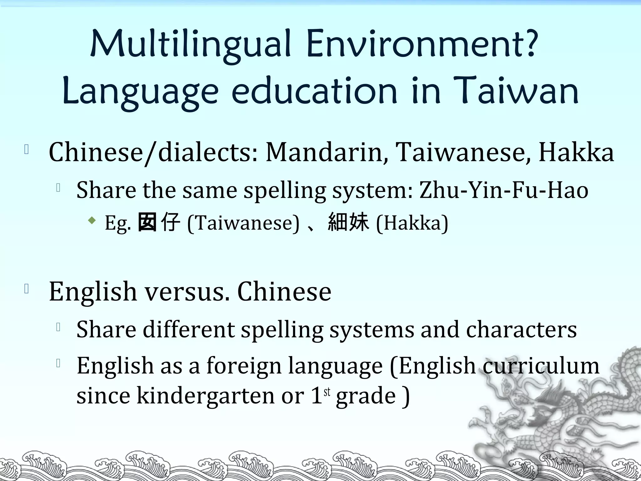 Multilingual Environment?
Language education in Taiwan

Chinese/dialects: Mandarin, Taiwanese, Hakka

Share the same spelling system: Zhu-Yin-Fu-Hao
 Eg. 囡仔 (Taiwanese) 、細妹 (Hakka)

English versus. Chinese

Share different spelling systems and characters

English as a foreign language (English curriculum
since kindergarten or 1st
grade )
 