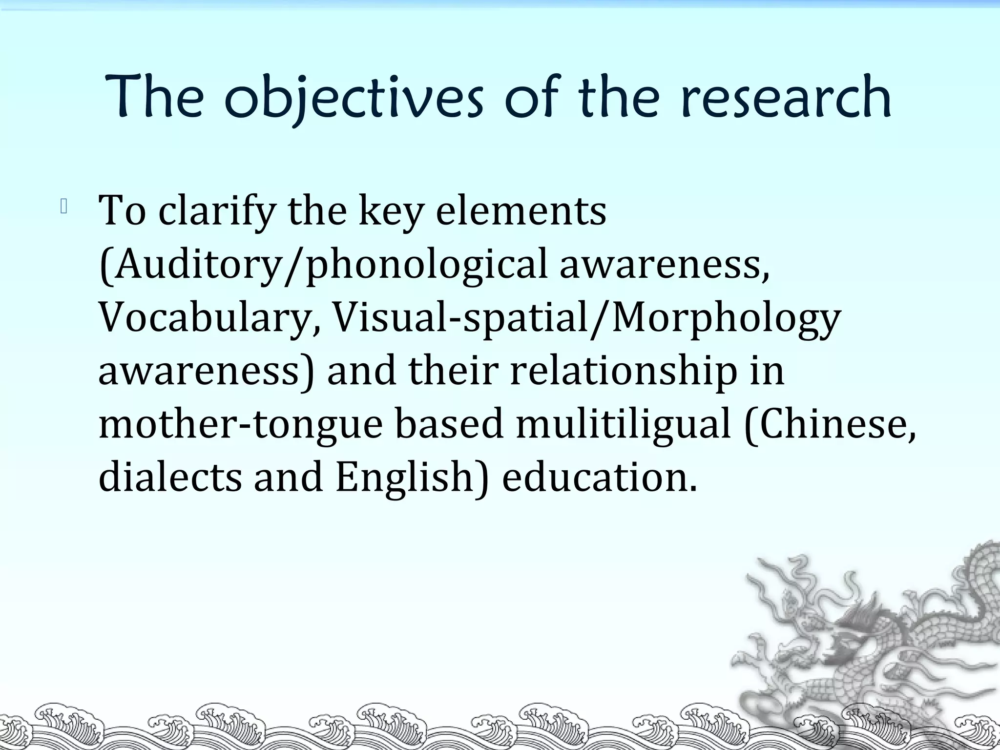 The objectives of the research

To clarify the key elements
(Auditory/phonological awareness,
Vocabulary, Visual-spatial/Morphology
awareness) and their relationship in
mother-tongue based mulitiligual (Chinese,
dialects and English) education.
 
