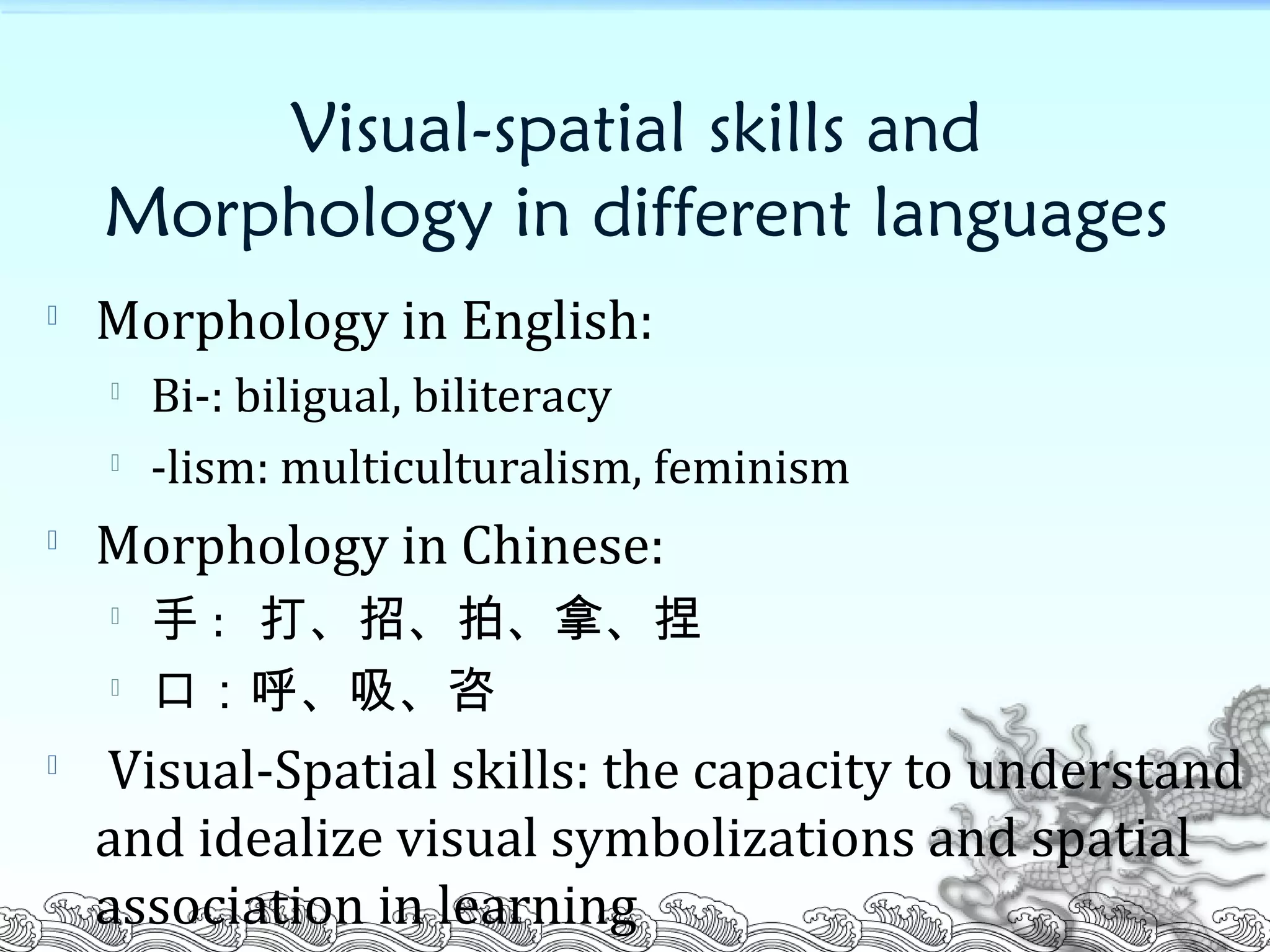 Visual-spatial skills and
Morphology in different languages

Morphology in English:

Bi-: biligual, biliteracy

-lism: multiculturalism, feminism

Morphology in Chinese:

手 : 打、招、拍、拿、捏

口：呼、吸、咨

Visual-Spatial skills: the capacity to understand
and idealize visual symbolizations and spatial
association in learning
 