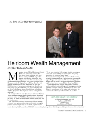COLORADO PREMIER FINANCIAL ADVISORS | 15
HEIRLOOM WEALTH MANAGEMENT
385 Inverness Parkway, Suite 390
Englewood, CO 80112
720-328-2877
www.HeirloomWM.com
Live Your Best Life Possible
M
anaging partners Michael Euston and Michael
Miller have a lot more in common than
first names. Euston and Miller both spent
10 years working with Wells Fargo before
starting their own firm with a desire to be
independent, create their own culture, and
follow their investment philosophy.They’ve built Heirloom Wealth
Management with the singular focus on helping clients live their
best lives possible using the firm’s proprietary Live Well Plan.
“We believe that we have an understanding of our clients beyond
their money,” says Michael Euston. “Our passion is working with
our clients to develop and design a Live Well plan and index so
that they always know their progress in terms of working toward
their goals.”
To accomplish this, the team of six financial advisors at Heirloom
Wealth management works closely with each client to develop his
or her own unique Live Well Plan, which takes into consideration
the client’s big picture, including current resources, future goals, and
hopes and dreams.
“We have a strong conviction in investment strategies that take
a common sense approach to investing that focuses on putting the
power of compounding to work for our clients,” explains Euston.
Heirloom Wealth Management
“We are more concerned with strategies aimed at providing our
clients with income stability and growth, rather than paying
attention to the media and talking heads.”
Heirloom’s client base is primarily comprised of baby boomers,
including business owners and C-suite executives who are either
approaching or are in retirement. “The most rewarding part of
working with our clients is uncovering opportunities which they
might not have known were available to them,” says Miller.
As the company name suggests, an heirloom is something
precious and important, something worth keeping and protecting.
“Our firm name goes to the core of what we are all about,” says
Miller. “It resonates with us. We seek to build and preserve our
client’s assets so that they can live their best life possible.”
Securities offered through LPL Financial. Member FINRA/SIPC.  Investment advice offered through Heirloom Wealth Management, LLC, a registered investment advisor and separate entity
As Seen in The Wall Street Journal
 
