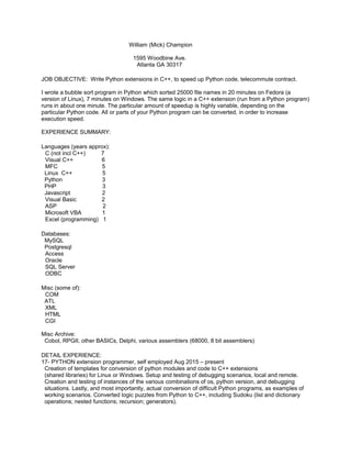 William (Mick) Champion
1595 Woodbine Ave.
Atlanta GA 30317
JOB OBJECTIVE: Write Python extensions in C++, to speed up Python code, telecommute contract.
I wrote a bubble sort program in Python which sorted 25000 file names in 20 minutes on Fedora (a
version of Linux), 7 minutes on Windows. The same logic in a C++ extension (run from a Python program)
runs in about one minute. The particular amount of speedup is highly variable, depending on the
particular Python code. All or parts of your Python program can be converted, in order to increase
execution speed.
EXPERIENCE SUMMARY:
Languages (years approx):
C (not incl C++) 7
Visual C++ 6
MFC 5
Linux C++ 5
Python 3
PHP 3
Javascript 2
Visual Basic 2
ASP 2
Microsoft VBA 1
Excel (programming) 1
Databases:
MySQL
Postgresql
Access
Oracle
SQL Server
ODBC
Misc (some of):
COM
ATL
XML
HTML
CGI
Misc Archive:
Cobol, RPGII, other BASICs, Delphi, various assemblers (68000, 8 bit assemblers)
DETAIL EXPERIENCE:
17- PYTHON extension programmer, self employed Aug 2015 – present
Creation of templates for conversion of python modules and code to C++ extensions
(shared libraries) for Linux or Windows. Setup and testing of debugging scenarios, local and remote.
Creation and testing of instances of the various combinations of os, python version, and debugging
situations. Lastly, and most importantly, actual conversion of difficult Python programs, as examples of
working scenarios. Converted logic puzzles from Python to C++, including Sudoku (list and dictionary
operations; nested functions; recursion; generators).
 