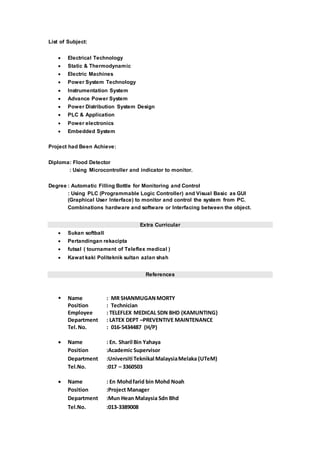 List of Subject:
 Electrical Technology
 Static & Thermodynamic
 Electric Machines
 Power System Technology
 Instrumentation System
 Advance Power System
 Power Distribution System Design
 PLC & Application
 Power electronics
 Embedded System
Project had Been Achieve:
Diploma: Flood Detector
: Using Microcontroller and indicator to monitor.
Degree : Automatic Filling Bottle for Monitoring and Control
: Using PLC (Programmable Logic Controller) and Visual Basic as GUI
(Graphical User Interface) to monitor and control the system from PC.
Combinations hardware and software or Interfacing between the object.
Extra Curricular
 Sukan softball
 Pertandingan rekacipta
 futsal ( tournament of Teleflex medical )
 Kawat kaki Politeknik sultan azlan shah
References
 Name : MR SHANMUGANMORTY
Position : Technician
Employee : TELEFLEX MEDICAL SDN BHD (KAMUNTING)
Department : LATEX DEPT –PREVENTIVE MAINTENANCE
Tel.No. : 016-5434487 (H/P)
 Name : En. Sharil Bin Yahaya
Position :Academic Supervisor
Department :Universiti Teknikal MalaysiaMelaka (UTeM)
Tel.No. :017 – 3360503
 Name : En Mohdfarid bin Mohd Noah
Position :Project Manager
Department :Mun Hean Malaysia Sdn Bhd
Tel.No. :013-3389008
 