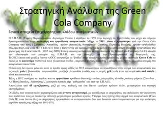 Στρατηγική Ανάλυση της Green
Cola Company
Η Ε.Π.Α.Π. (Ένωση Παρασκευαστών Αεριούχων Ποτών ) ιδρύθηκε το 1959 στην περιοχή της Ορεστιάδας και μέχρι και σήμερα
δραστηριοποιείται στην παραγωγή και εμφιάλωση αναψυκτικών. Μέχρι το 2011 όπου εξαγοράστηκε από την Green Cola
Company από τους ( Στέφανος Οκταπόδας πρώην επικεφαλής θυγατρικών Cosmote, Περικλής Βενιέρης πρώην υψηλόβαθμο
στέλεχος της Coca Cola 3E ) η Ε.Π.Α.Π ήταν ο παραγωγός και εμφιαλωτής για 22 χρόνια της μεγαλύτερη εταιρείας αναψυκτικών της
χώρας μας την Coca Cola 3E. (1987 έως 2009).Έτσι η καινούργια διοίκηση με την επωνυμία της Green Cola Company (GCC) αποκτά
την πλειοψηφία των μετοχών της Ε.Π.Α.Π. και την συνεχίζει να την δραστηριοποιεί ως θυγατρικής της.
Το 2012 έπειτα από μεγάλη έρευνα η GCC αποφασίζει να ‘βγάλει’ στην αγορά το πρώτο προϊόν της με την επωνυμία Green Cola το
όποιο με τα καινοτόμα συστατικά του ( γλυκαντικά στέβια , παρουσία φυσικής καφεΐνης ) κατακτά πολύ γρήγορα μερίδια αγοράς στα
αναψυκτικά τύπου Cola.
Η διοίκηση δεν έμεινε μόνο σε αυτό το προϊόν όμως καθώς το 2013 αποφασίζουν να προωθήσουν στην αγορά των αναψυκτικών και
τις σειρές μπλε ( βυσσινάδα , πορτοκαλάδα , γκαζόζα , λεμονάδα ) καθώς και τις σειρές gr8 ( cola ) και την σειρά mix and match (
τόνικ και ισοτονικά ).
Τέλος η GCC συνέχισε να παράγει και να εμφιαλώνει προϊόντα ιδιωτικής ετικέτας για μεγάλες αλυσίδες σούπερ μάρκετ (Carrefour ,
AB Βασιλόπουλος , Μασούτης ), λειτουργία η οποία είχε ‘καθιερωθεί’ και από την Ε.Π.Α.Π..
Αποτελείται από 45 εργαζόμενους μαζί με τους πωλητές και ένα δίκτυο εμπόρων πρώτων υλών, μεταφορέων και συναφή
επαγγελμάτων.
Ο κλάδος των αναψυκτικών χαρακτηρίζεται από έντονο ανταγωνισμό, με αποτέλεσμα οι επιχειρήσεις να επιδιώκουν την διεύρυνση
των προϊόντων τους με σκοπό την επίτευξη μεγαλύτερων μεριδίων αγοράς. Υπάρχει ένας ηγέτης στην αγορά των αναψυκτικών (Coca
Cola 3E ) και έπειτα όλες οι επιχειρήσεις προσπαθούν να ανταγωνιστούν όσο των δυνατών αποτελεσματικότερα για την απόκτηση
μεριδίου αγοράς της τάξης του 10%-15%.
Γενικά στοιχεία Επιχείρησης και κλάδου αναψυκτικών
 
