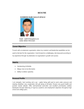 RESUME
SUDHEER BABU KALAVAPALLI
Email: sudir3226@gmail.com
GSM: 00965 99521605
Career Objective
To work with an esteemed organization, where my creative’s and leadership capabilities can be
used to the best for the organization. I look forward to a challenging role measured according to
my experience through my dedication to organization's growth and success.
TRAITS:
 Hardworking & Mobile.
 Always tries to be informative.
 Ability to deliver speeches.
Personal Profile
I am energetic, hard working and a go – getter being well used to work under pressure and
meeting deadlines very cooperative and get along at all levels. Possess very good health and
positive mental attitude. Offer old-fashioned work-ethic and excellent prioritization abilities
developed through balancing of rigorous academic and employment objectives throughout high
school and college years.
 