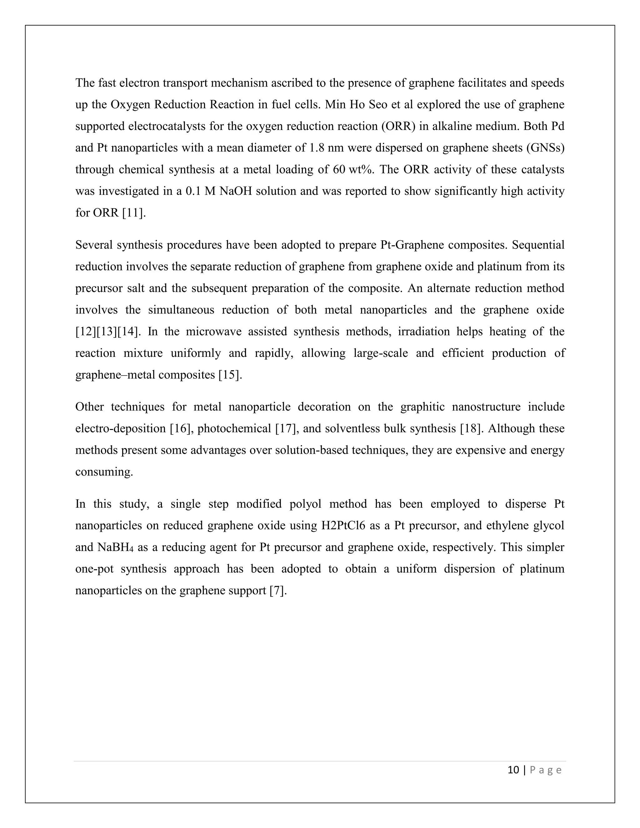 10 | P a g e
The fast electron transport mechanism ascribed to the presence of graphene facilitates and speeds
up the Oxygen Reduction Reaction in fuel cells. Min Ho Seo et al explored the use of graphene
supported electrocatalysts for the oxygen reduction reaction (ORR) in alkaline medium. Both Pd
and Pt nanoparticles with a mean diameter of 1.8 nm were dispersed on graphene sheets (GNSs)
through chemical synthesis at a metal loading of 60 wt%. The ORR activity of these catalysts
was investigated in a 0.1 M NaOH solution and was reported to show significantly high activity
for ORR [11].
Several synthesis procedures have been adopted to prepare Pt-Graphene composites. Sequential
reduction involves the separate reduction of graphene from graphene oxide and platinum from its
precursor salt and the subsequent preparation of the composite. An alternate reduction method
involves the simultaneous reduction of both metal nanoparticles and the graphene oxide
[12][13][14]. In the microwave assisted synthesis methods, irradiation helps heating of the
reaction mixture uniformly and rapidly, allowing large-scale and efficient production of
graphene–metal composites [15].
Other techniques for metal nanoparticle decoration on the graphitic nanostructure include
electro-deposition [16], photochemical [17], and solventless bulk synthesis [18]. Although these
methods present some advantages over solution-based techniques, they are expensive and energy
consuming.
In this study, a single step modified polyol method has been employed to disperse Pt
nanoparticles on reduced graphene oxide using H2PtCl6 as a Pt precursor, and ethylene glycol
and NaBH4 as a reducing agent for Pt precursor and graphene oxide, respectively. This simpler
one-pot synthesis approach has been adopted to obtain a uniform dispersion of platinum
nanoparticles on the graphene support [7].
 