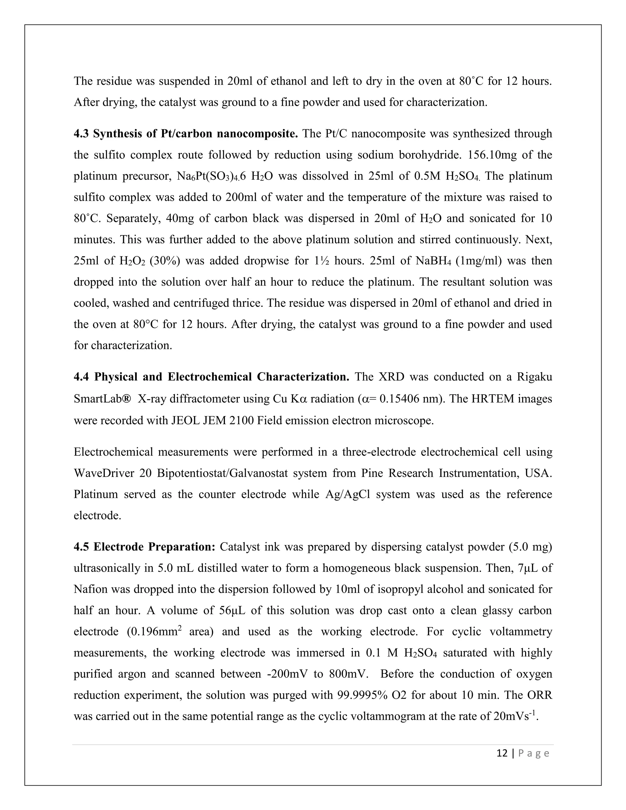 12 | P a g e
The residue was suspended in 20ml of ethanol and left to dry in the oven at 80˚C for 12 hours.
After drying, the catalyst was ground to a fine powder and used for characterization.
4.3 Synthesis of Pt/carbon nanocomposite. The Pt/C nanocomposite was synthesized through
the sulfito complex route followed by reduction using sodium borohydride. 156.10mg of the
platinum precursor, Na6Pt(SO3)4.6 H2O was dissolved in 25ml of 0.5M H2SO4. The platinum
sulfito complex was added to 200ml of water and the temperature of the mixture was raised to
80˚C. Separately, 40mg of carbon black was dispersed in 20ml of H2O and sonicated for 10
minutes. This was further added to the above platinum solution and stirred continuously. Next,
25ml of H2O2 (30%) was added dropwise for 1½ hours. 25ml of NaBH4 (1mg/ml) was then
dropped into the solution over half an hour to reduce the platinum. The resultant solution was
cooled, washed and centrifuged thrice. The residue was dispersed in 20ml of ethanol and dried in
the oven at 80°C for 12 hours. After drying, the catalyst was ground to a fine powder and used
for characterization.
4.4 Physical and Electrochemical Characterization. The XRD was conducted on a Rigaku
SmartLab® X-ray diffractometer using Cu K radiation (= 0.15406 nm). The HRTEM images
were recorded with JEOL JEM 2100 Field emission electron microscope.
Electrochemical measurements were performed in a three-electrode electrochemical cell using
WaveDriver 20 Bipotentiostat/Galvanostat system from Pine Research Instrumentation, USA.
Platinum served as the counter electrode while Ag/AgCl system was used as the reference
electrode.
4.5 Electrode Preparation: Catalyst ink was prepared by dispersing catalyst powder (5.0 mg)
ultrasonically in 5.0 mL distilled water to form a homogeneous black suspension. Then, 7μL of
Nafion was dropped into the dispersion followed by 10ml of isopropyl alcohol and sonicated for
half an hour. A volume of 56μL of this solution was drop cast onto a clean glassy carbon
electrode (0.196mm2
area) and used as the working electrode. For cyclic voltammetry
measurements, the working electrode was immersed in 0.1 M H2SO4 saturated with highly
purified argon and scanned between -200mV to 800mV. Before the conduction of oxygen
reduction experiment, the solution was purged with 99.9995% O2 for about 10 min. The ORR
was carried out in the same potential range as the cyclic voltammogram at the rate of 20mVs-1
.
 