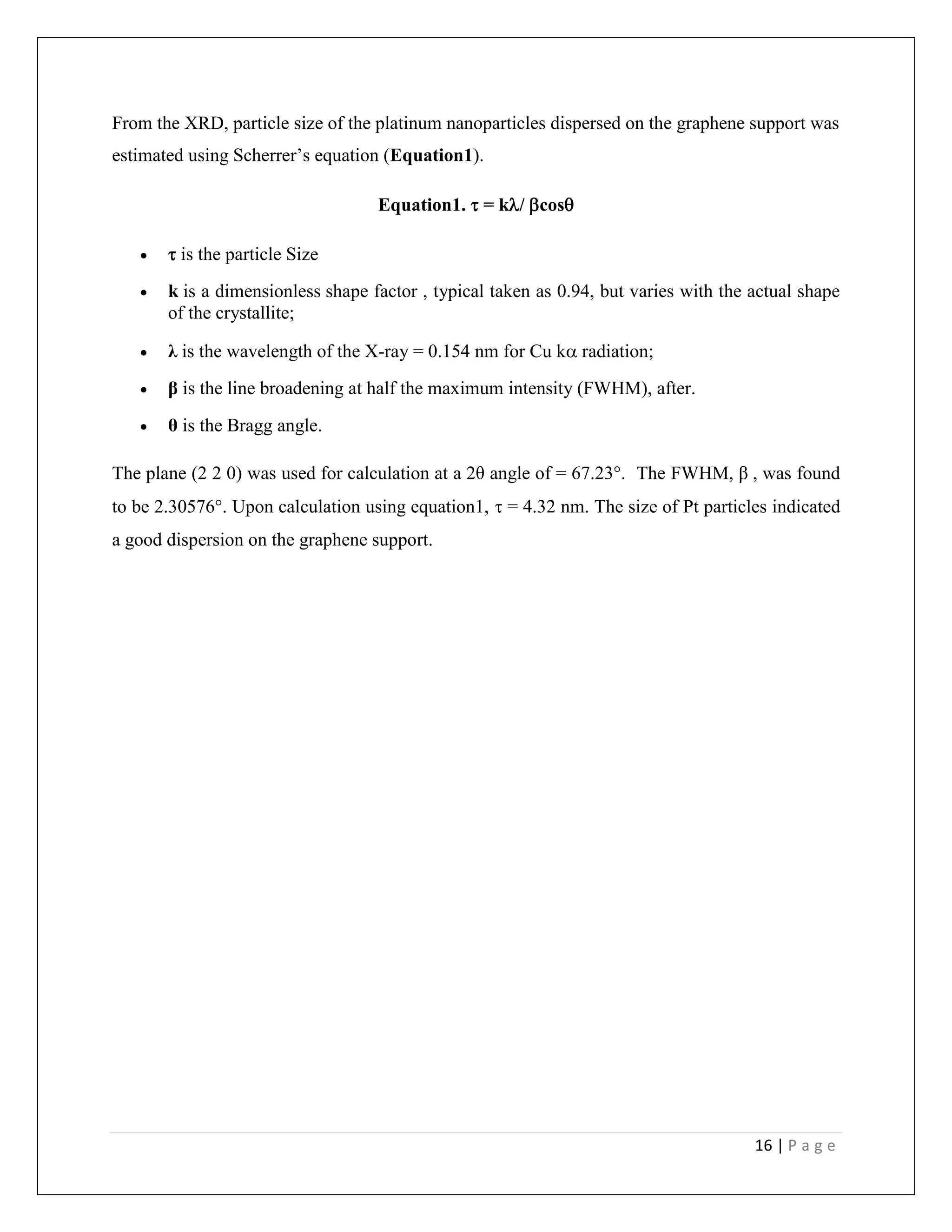16 | P a g e
From the XRD, particle size of the platinum nanoparticles dispersed on the graphene support was
estimated using Scherrer’s equation (Equation1).
Equation1.  = k/ cos
  is the particle Size
 k is a dimensionless shape factor , typical taken as 0.94, but varies with the actual shape
of the crystallite;
 λ is the wavelength of the X-ray = 0.154 nm for Cu k radiation;
 β is the line broadening at half the maximum intensity (FWHM), after.
 θ is the Bragg angle.
The plane (2 2 0) was used for calculation at a 2θ angle of = 67.23°. The FWHM, β , was found
to be 2.30576°. Upon calculation using equation1,  = 4.32 nm. The size of Pt particles indicated
a good dispersion on the graphene support.
 