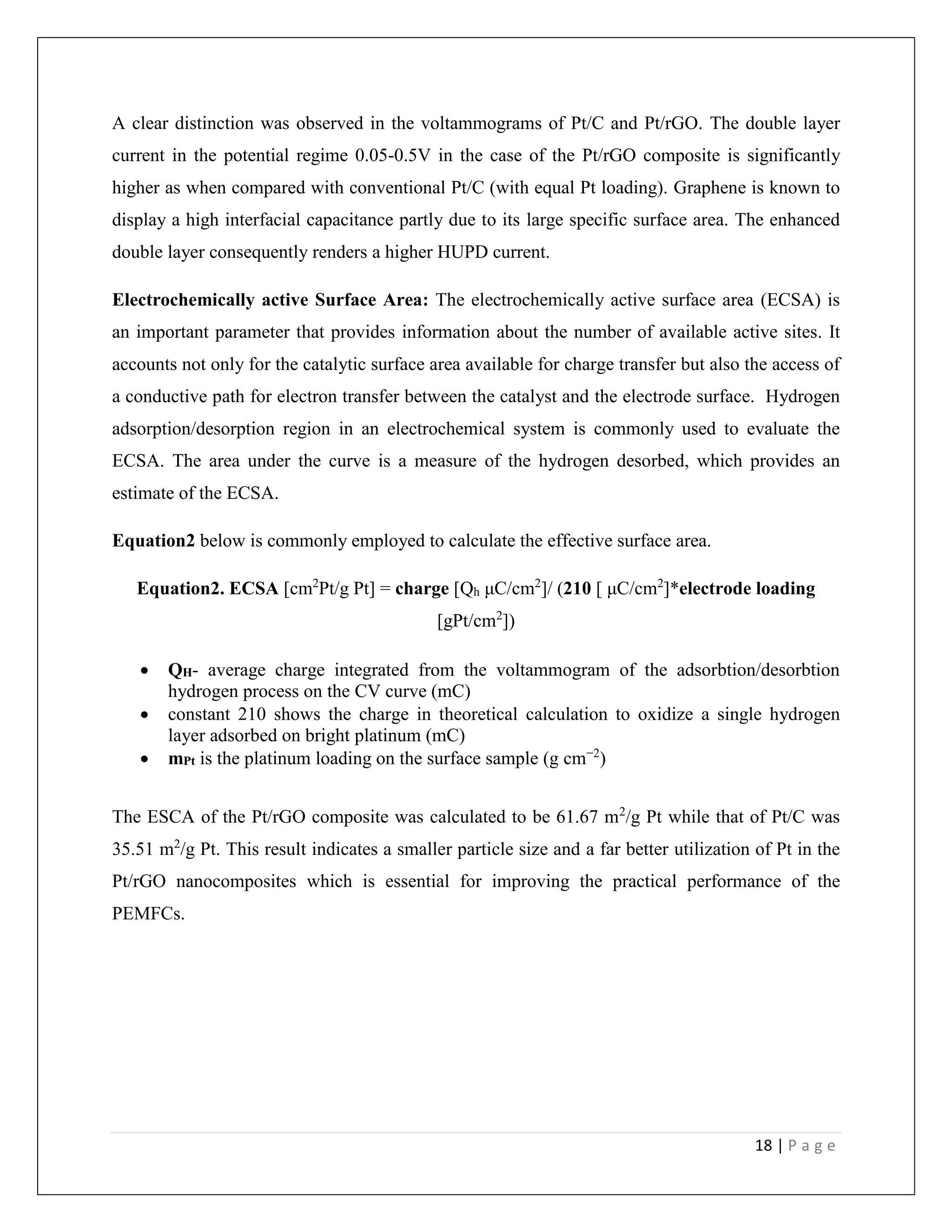 18 | P a g e
A clear distinction was observed in the voltammograms of Pt/C and Pt/rGO. The double layer
current in the potential regime 0.05-0.5V in the case of the Pt/rGO composite is significantly
higher as when compared with conventional Pt/C (with equal Pt loading). Graphene is known to
display a high interfacial capacitance partly due to its large specific surface area. The enhanced
double layer consequently renders a higher HUPD current.
Electrochemically active Surface Area: The electrochemically active surface area (ECSA) is
an important parameter that provides information about the number of available active sites. It
accounts not only for the catalytic surface area available for charge transfer but also the access of
a conductive path for electron transfer between the catalyst and the electrode surface. Hydrogen
adsorption/desorption region in an electrochemical system is commonly used to evaluate the
ECSA. The area under the curve is a measure of the hydrogen desorbed, which provides an
estimate of the ECSA.
Equation2 below is commonly employed to calculate the effective surface area.
Equation2. ECSA [cm2
Pt/g Pt] = charge [Qh μC/cm2
]/ (210 [ μC/cm2
]*electrode loading
[gPt/cm2
])
 QH- average charge integrated from the voltammogram of the adsorbtion/desorbtion
hydrogen process on the CV curve (mC)
 constant 210 shows the charge in theoretical calculation to oxidize a single hydrogen
layer adsorbed on bright platinum (mC)
 mPt is the platinum loading on the surface sample (g cm−2
)
The ESCA of the Pt/rGO composite was calculated to be 61.67 m2
/g Pt while that of Pt/C was
35.51 m2
/g Pt. This result indicates a smaller particle size and a far better utilization of Pt in the
Pt/rGO nanocomposites which is essential for improving the practical performance of the
PEMFCs.
 