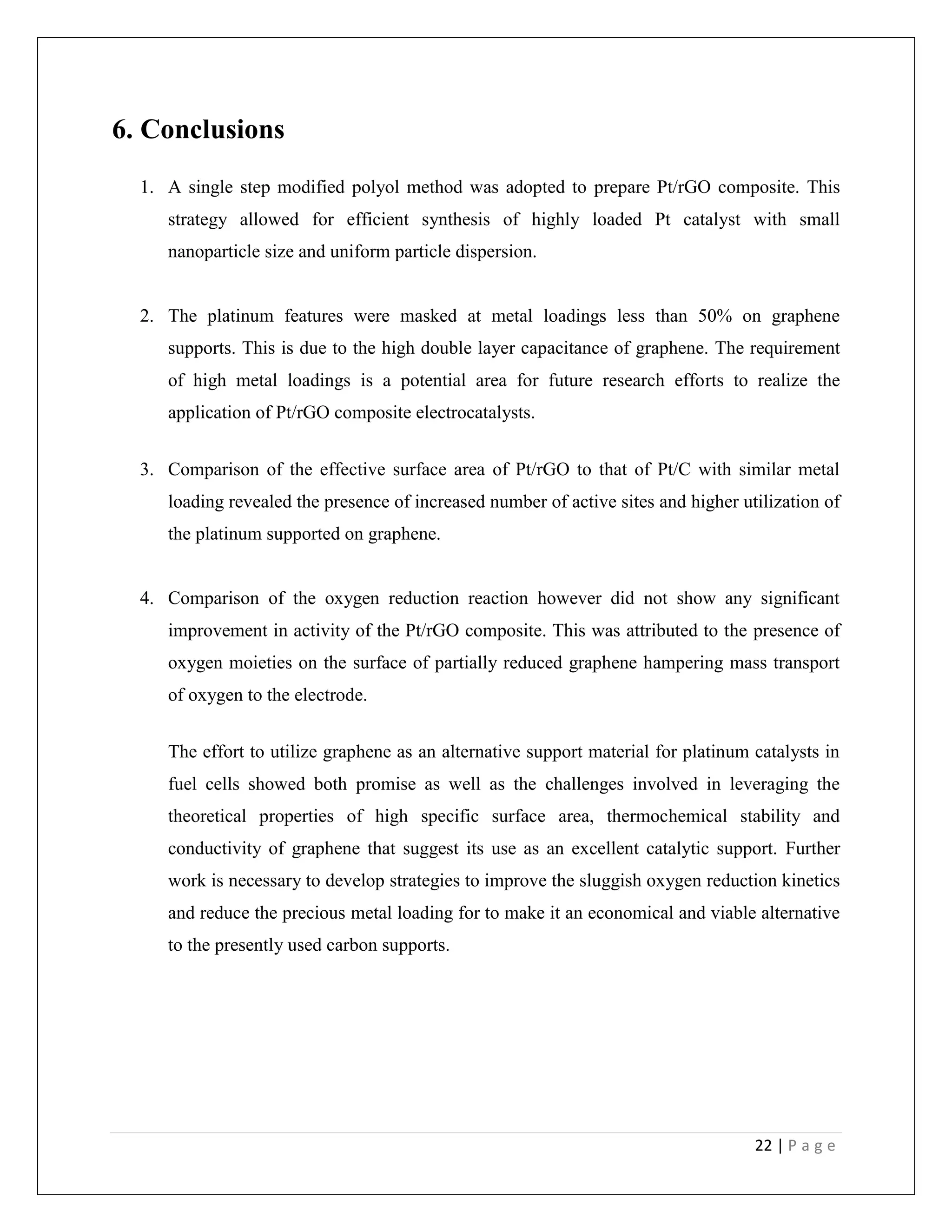 22 | P a g e
6. Conclusions
1. A single step modified polyol method was adopted to prepare Pt/rGO composite. This
strategy allowed for efficient synthesis of highly loaded Pt catalyst with small
nanoparticle size and uniform particle dispersion.
2. The platinum features were masked at metal loadings less than 50% on graphene
supports. This is due to the high double layer capacitance of graphene. The requirement
of high metal loadings is a potential area for future research efforts to realize the
application of Pt/rGO composite electrocatalysts.
3. Comparison of the effective surface area of Pt/rGO to that of Pt/C with similar metal
loading revealed the presence of increased number of active sites and higher utilization of
the platinum supported on graphene.
4. Comparison of the oxygen reduction reaction however did not show any significant
improvement in activity of the Pt/rGO composite. This was attributed to the presence of
oxygen moieties on the surface of partially reduced graphene hampering mass transport
of oxygen to the electrode.
The effort to utilize graphene as an alternative support material for platinum catalysts in
fuel cells showed both promise as well as the challenges involved in leveraging the
theoretical properties of high specific surface area, thermochemical stability and
conductivity of graphene that suggest its use as an excellent catalytic support. Further
work is necessary to develop strategies to improve the sluggish oxygen reduction kinetics
and reduce the precious metal loading for to make it an economical and viable alternative
to the presently used carbon supports.
 