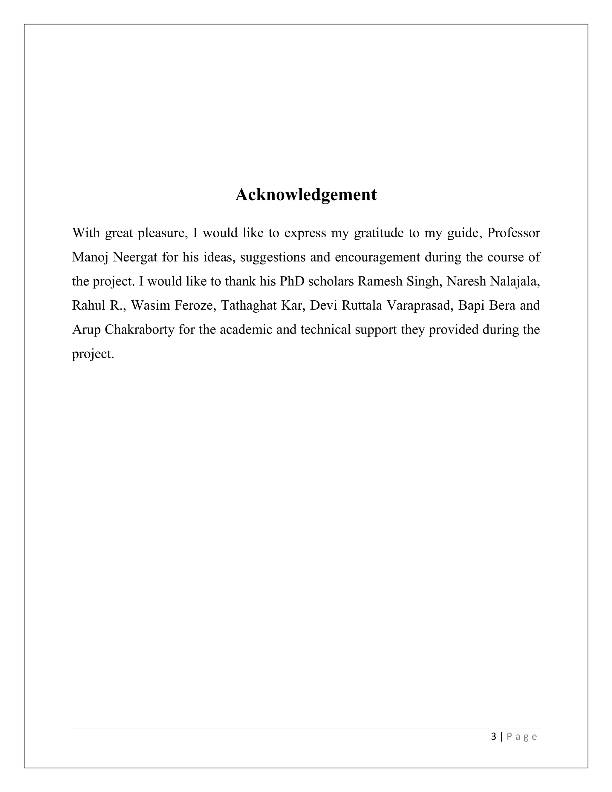3 | P a g e
Acknowledgement
With great pleasure, I would like to express my gratitude to my guide, Professor
Manoj Neergat for his ideas, suggestions and encouragement during the course of
the project. I would like to thank his PhD scholars Ramesh Singh, Naresh Nalajala,
Rahul R., Wasim Feroze, Tathaghat Kar, Devi Ruttala Varaprasad, Bapi Bera and
Arup Chakraborty for the academic and technical support they provided during the
project.
 