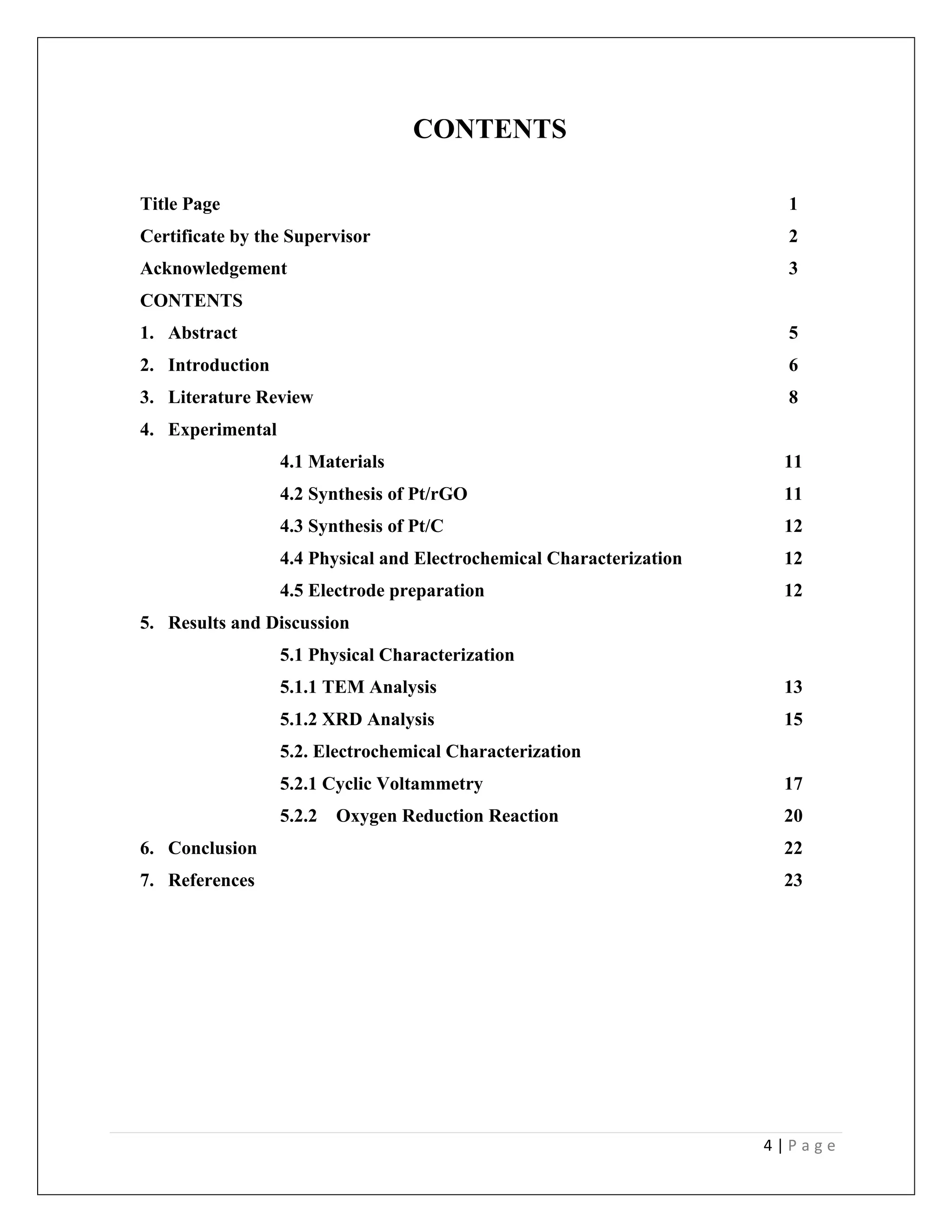 4 | P a g e
CONTENTS
Title Page 1
Certificate by the Supervisor 2
Acknowledgement 3
CONTENTS
1. Abstract 5
2. Introduction 6
3. Literature Review 8
4. Experimental
4.1 Materials 11
4.2 Synthesis of Pt/rGO 11
4.3 Synthesis of Pt/C 12
4.4 Physical and Electrochemical Characterization 12
4.5 Electrode preparation 12
5. Results and Discussion
5.1 Physical Characterization
5.1.1 TEM Analysis 13
5.1.2 XRD Analysis 15
5.2. Electrochemical Characterization
5.2.1 Cyclic Voltammetry 17
5.2.2 Oxygen Reduction Reaction 20
6. Conclusion 22
7. References 23
 