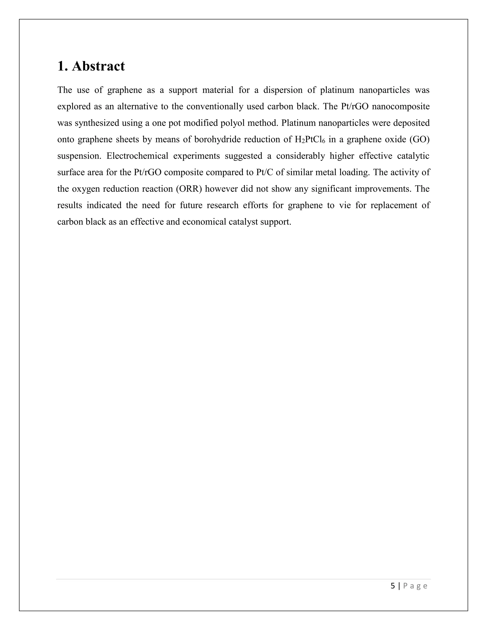 5 | P a g e
1. Abstract
The use of graphene as a support material for a dispersion of platinum nanoparticles was
explored as an alternative to the conventionally used carbon black. The Pt/rGO nanocomposite
was synthesized using a one pot modified polyol method. Platinum nanoparticles were deposited
onto graphene sheets by means of borohydride reduction of H2PtCl6 in a graphene oxide (GO)
suspension. Electrochemical experiments suggested a considerably higher effective catalytic
surface area for the Pt/rGO composite compared to Pt/C of similar metal loading. The activity of
the oxygen reduction reaction (ORR) however did not show any significant improvements. The
results indicated the need for future research efforts for graphene to vie for replacement of
carbon black as an effective and economical catalyst support.
 