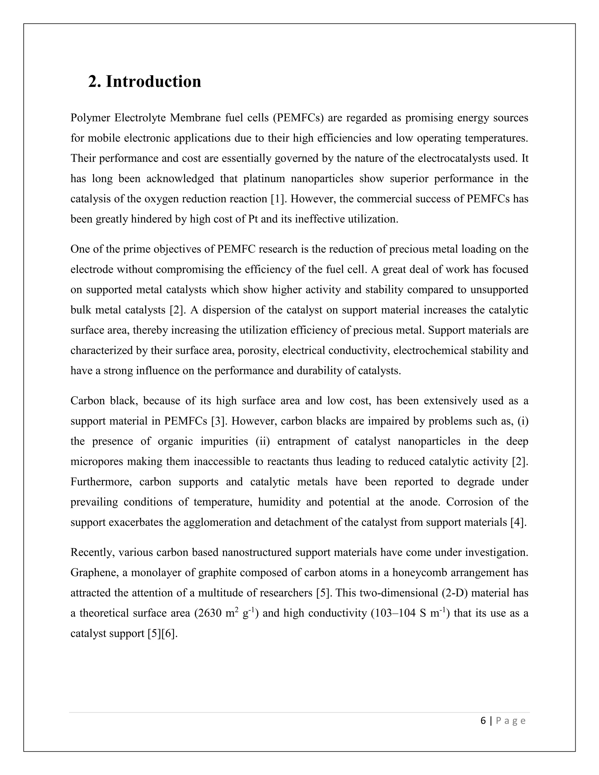 6 | P a g e
2. Introduction
Polymer Electrolyte Membrane fuel cells (PEMFCs) are regarded as promising energy sources
for mobile electronic applications due to their high efficiencies and low operating temperatures.
Their performance and cost are essentially governed by the nature of the electrocatalysts used. It
has long been acknowledged that platinum nanoparticles show superior performance in the
catalysis of the oxygen reduction reaction [1]. However, the commercial success of PEMFCs has
been greatly hindered by high cost of Pt and its ineffective utilization.
One of the prime objectives of PEMFC research is the reduction of precious metal loading on the
electrode without compromising the efficiency of the fuel cell. A great deal of work has focused
on supported metal catalysts which show higher activity and stability compared to unsupported
bulk metal catalysts [2]. A dispersion of the catalyst on support material increases the catalytic
surface area, thereby increasing the utilization efficiency of precious metal. Support materials are
characterized by their surface area, porosity, electrical conductivity, electrochemical stability and
have a strong influence on the performance and durability of catalysts.
Carbon black, because of its high surface area and low cost, has been extensively used as a
support material in PEMFCs [3]. However, carbon blacks are impaired by problems such as, (i)
the presence of organic impurities (ii) entrapment of catalyst nanoparticles in the deep
micropores making them inaccessible to reactants thus leading to reduced catalytic activity [2].
Furthermore, carbon supports and catalytic metals have been reported to degrade under
prevailing conditions of temperature, humidity and potential at the anode. Corrosion of the
support exacerbates the agglomeration and detachment of the catalyst from support materials [4].
Recently, various carbon based nanostructured support materials have come under investigation.
Graphene, a monolayer of graphite composed of carbon atoms in a honeycomb arrangement has
attracted the attention of a multitude of researchers [5]. This two-dimensional (2-D) material has
a theoretical surface area (2630 m2
g-1
) and high conductivity (103–104 S m-1
) that its use as a
catalyst support [5][6].
 