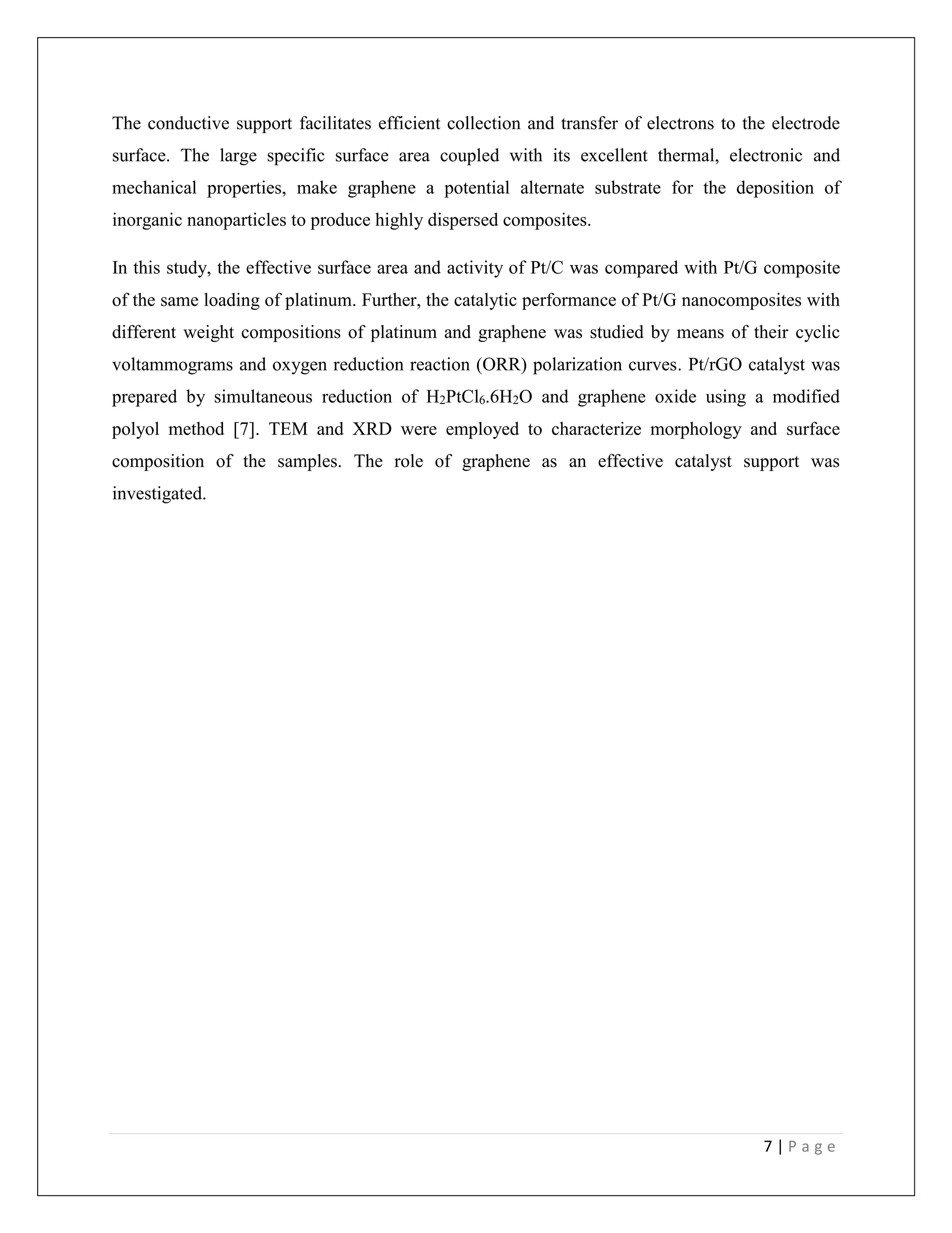 7 | P a g e
The conductive support facilitates efficient collection and transfer of electrons to the electrode
surface. The large specific surface area coupled with its excellent thermal, electronic and
mechanical properties, make graphene a potential alternate substrate for the deposition of
inorganic nanoparticles to produce highly dispersed composites.
In this study, the effective surface area and activity of Pt/C was compared with Pt/G composite
of the same loading of platinum. Further, the catalytic performance of Pt/G nanocomposites with
different weight compositions of platinum and graphene was studied by means of their cyclic
voltammograms and oxygen reduction reaction (ORR) polarization curves. Pt/rGO catalyst was
prepared by simultaneous reduction of H2PtCl6.6H2O and graphene oxide using a modified
polyol method [7]. TEM and XRD were employed to characterize morphology and surface
composition of the samples. The role of graphene as an effective catalyst support was
investigated.
 