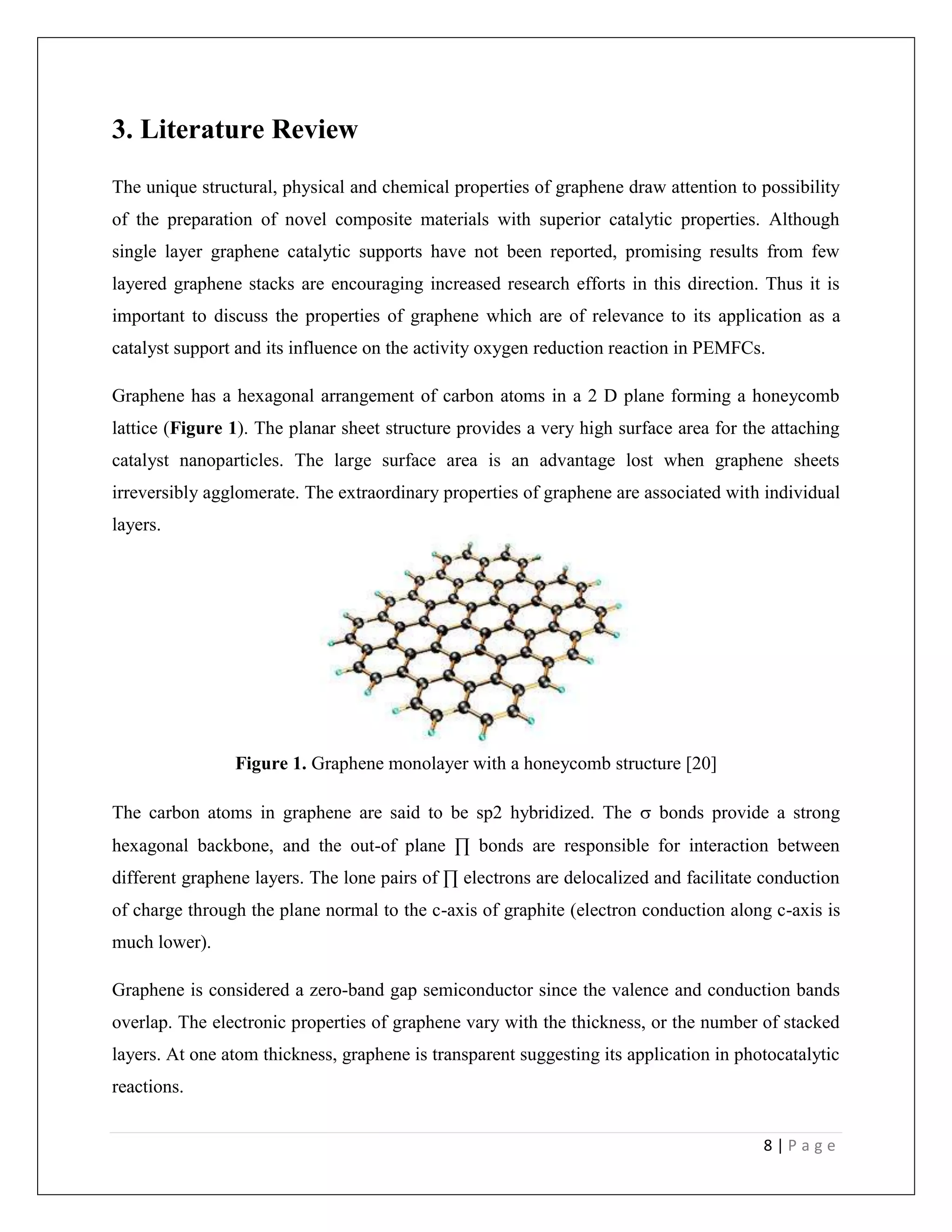 8 | P a g e
3. Literature Review
The unique structural, physical and chemical properties of graphene draw attention to possibility
of the preparation of novel composite materials with superior catalytic properties. Although
single layer graphene catalytic supports have not been reported, promising results from few
layered graphene stacks are encouraging increased research efforts in this direction. Thus it is
important to discuss the properties of graphene which are of relevance to its application as a
catalyst support and its influence on the activity oxygen reduction reaction in PEMFCs.
Graphene has a hexagonal arrangement of carbon atoms in a 2 D plane forming a honeycomb
lattice (Figure 1). The planar sheet structure provides a very high surface area for the attaching
catalyst nanoparticles. The large surface area is an advantage lost when graphene sheets
irreversibly agglomerate. The extraordinary properties of graphene are associated with individual
layers.
Figure 1. Graphene monolayer with a honeycomb structure [20]
The carbon atoms in graphene are said to be sp2 hybridized. The  bonds provide a strong
hexagonal backbone, and the out-of plane ∏ bonds are responsible for interaction between
different graphene layers. The lone pairs of ∏ electrons are delocalized and facilitate conduction
of charge through the plane normal to the c-axis of graphite (electron conduction along c-axis is
much lower).
Graphene is considered a zero-band gap semiconductor since the valence and conduction bands
overlap. The electronic properties of graphene vary with the thickness, or the number of stacked
layers. At one atom thickness, graphene is transparent suggesting its application in photocatalytic
reactions.
 