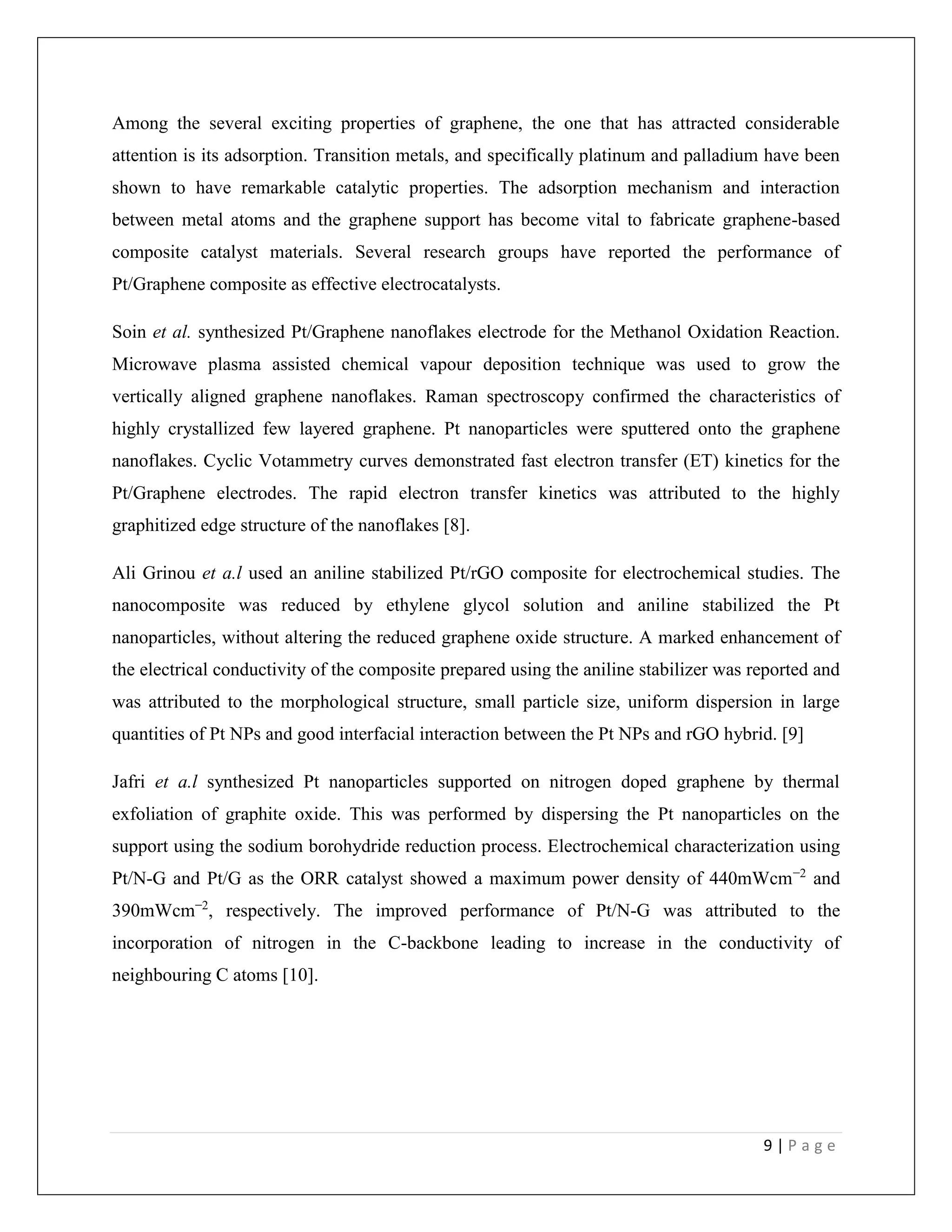 9 | P a g e
Among the several exciting properties of graphene, the one that has attracted considerable
attention is its adsorption. Transition metals, and specifically platinum and palladium have been
shown to have remarkable catalytic properties. The adsorption mechanism and interaction
between metal atoms and the graphene support has become vital to fabricate graphene-based
composite catalyst materials. Several research groups have reported the performance of
Pt/Graphene composite as effective electrocatalysts.
Soin et al. synthesized Pt/Graphene nanoflakes electrode for the Methanol Oxidation Reaction.
Microwave plasma assisted chemical vapour deposition technique was used to grow the
vertically aligned graphene nanoflakes. Raman spectroscopy confirmed the characteristics of
highly crystallized few layered graphene. Pt nanoparticles were sputtered onto the graphene
nanoflakes. Cyclic Votammetry curves demonstrated fast electron transfer (ET) kinetics for the
Pt/Graphene electrodes. The rapid electron transfer kinetics was attributed to the highly
graphitized edge structure of the nanoflakes [8].
Ali Grinou et a.l used an aniline stabilized Pt/rGO composite for electrochemical studies. The
nanocomposite was reduced by ethylene glycol solution and aniline stabilized the Pt
nanoparticles, without altering the reduced graphene oxide structure. A marked enhancement of
the electrical conductivity of the composite prepared using the aniline stabilizer was reported and
was attributed to the morphological structure, small particle size, uniform dispersion in large
quantities of Pt NPs and good interfacial interaction between the Pt NPs and rGO hybrid. [9]
Jafri et a.l synthesized Pt nanoparticles supported on nitrogen doped graphene by thermal
exfoliation of graphite oxide. This was performed by dispersing the Pt nanoparticles on the
support using the sodium borohydride reduction process. Electrochemical characterization using
Pt/N-G and Pt/G as the ORR catalyst showed a maximum power density of 440mWcm−2
and
390mWcm−2
, respectively. The improved performance of Pt/N-G was attributed to the
incorporation of nitrogen in the C-backbone leading to increase in the conductivity of
neighbouring C atoms [10].
 
