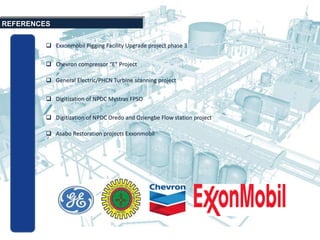  Exxonmobil Pigging Facility Upgrade project phase 3
REFERENCES
 Chevron compressor “E” Project
 General Electric/PHCN Turbine scanning project
 Digitization of NPDC Mystras FPSO
 Digitization of NPDC Oredo and Oziengbe Flow station project
 Asabo Restoration projects Exxonmobil
 