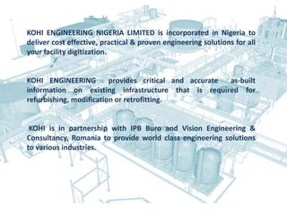 KOHI ENGINEERING NIGERIA LIMITED is incorporated in Nigeria to
deliver cost effective, practical & proven engineering solutions for all
your facility digitization.
KOHI ENGINEERING provides critical and accurate as-built
information on existing infrastructure that is required for
refurbishing, modification or retrofitting.
KOHI is in partnership with IPB Buro and Vision Engineering &
Consultancy, Romania to provide world class engineering solutions
to various industries.
 
