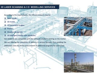 According to the requirements, the offered products may be:
 Point clouds;
 3D model;
 HD panoramic images;
 Profiles;
 Situation blueprints;
 3D intelligent models with attributes;
Our products are compatible with the software solutions existing on the market.
We are offering the possibility of delivery in various formats, thus avoiding the
additional costs due to the procurement of additional programs for conversion.
3D LASER SCANNING & 3 D MODELLING SERVICES
 