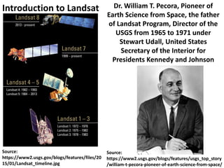Source:
https://www2.usgs.gov/blogs/features/files/20
15/01/Landsat_timeline.jpg
Dr. William T. Pecora, Pioneer of
Earth Science from Space, the father
of Landsat Program, Director of the
USGS from 1965 to 1971 under
Stewart Udall, United States
Secretary of the Interior for
Presidents Kennedy and Johnson
Source:
https://www2.usgs.gov/blogs/features/usgs_top_story
/william-t-pecora-pioneer-of-earth-science-from-space/
Introduction to Landsat
 