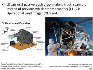 • L8 carries 2 passive push broom, along track, scanners
instead of previous whisk broom scanners (L1-L7);
Operational Land Imager (OLI) and
https://upload.wikimedia.org/wikipedia/commons/1/1c
/Landsat_Data_Continuity_Mission_Operational_Land_I
mager_Instrument_Design.jpg
http://landsat.gsfc.nasa.gov/wp-
content/uploads/2012/09/578324main_20110809-oli-lrg-
1.jpeg
 