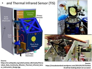 • and Thermal Infrared Sensor (TIS)
Source:
https://en.wikipedia.org/wiki/Landsat_8#/media/File:La
ndsat_Data_Continuity_Mission_Thermal_Infrared_Sens
or_Instrument_Design.jpg
Source:
https://maudestandard.wordpress.com/2013/01/07/landsat
-8-will-be-looking-down-on-us-soon/
 
