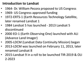 • 1964- Dr. William Pecora proposed to US Congress
• 1969- US Congress approved funding
• 1972-ERTS-1 (Earth Resources Technology Satellite,
later renamed Landsat 1
• 1984 Landsat 5 has launched - 2013 Landsat 5
discontinued
• 2000 EO-1 (Earth Observing One) launched with ALI
(Advance Land Imager)
• 2005-LDCM (Landsat Data Continuity Mission) began
• 2013-LDCM was launched on February 11, 2013, later
renamed Landsat 8
• 2015-Landsat 9 in a roll to be launched TIR-2019 & OLI
2-2023
Introduction to Landsat
 