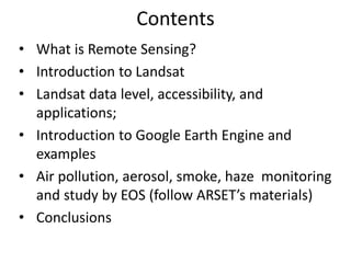 Contents
• What is Remote Sensing?
• Introduction to Landsat
• Landsat data level, accessibility, and
applications;
• Introduction to Google Earth Engine and
examples
• Air pollution, aerosol, smoke, haze monitoring
and study by EOS (follow ARSET’s materials)
• Conclusions
 
