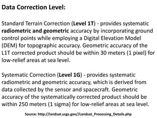 Data Correction Level:
Standard Terrain Correction (Level 1T) - provides systematic
radiometric and geometric accuracy by incorporating ground
control points while employing a Digital Elevation Model
(DEM) for topographic accuracy. Geometric accuracy of the
L1T corrected product should be within 30 meters (1 pixel) for
low-relief areas at sea level.
Systematic Correction (Level 1G) - provides systematic
radiometric and geometric accuracy, which is derived from
data collected by the sensor and spacecraft. Geometric
accuracy of the systematically corrected product should be
within 250 meters (1 sigma) for low-relief areas at sea level.
Source: http://landsat.usgs.gov//Landsat_Processing_Details.php
 