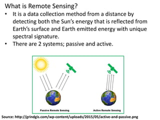 What is Remote Sensing?
• It is a data collection method from a distance by
detecting both the Sun’s energy that is reflected from
Earth’s surface and Earth emitted energy with unique
spectral signature.
• There are 2 systems; passive and active.
Source: http://grindgis.com/wp-content/uploads/2015/05/active-and-passive.png
 