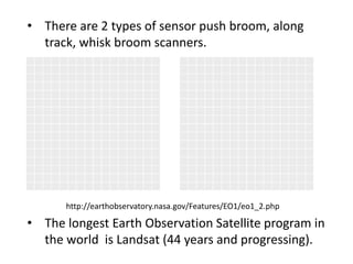 • There are 2 types of sensor push broom, along
track, whisk broom scanners.
• The longest Earth Observation Satellite program in
the world is Landsat (44 years and progressing).
http://earthobservatory.nasa.gov/Features/EO1/eo1_2.php
 