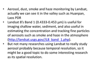 • Aerosol, dust, smoke and haze monitoring by Landsat,
actually we can see it in the valley such as Huanpan,
Laos PDR
• Landsat 8’s Band 1 (0.4333-0.453 µm) is useful for
imaging shallow water, sediment, and also useful in
estimating the concentration and tracking fine particles
of aerosols such as smoke and haze in the atmosphere
(http://landsat.usgs.gov//L8_band_1.php).
• But not many researches using Landsat to really study
aerosol probably because temporal resolution, so it
might be a good topic to do some interesting research
as its spatial resolution.
 