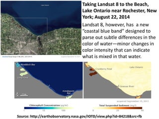 Source: http://earthobservatory.nasa.gov/IOTD/view.php?id=84218&src=fb
Landsat 8, however, has a new
“coastal blue band” designed to
parse out subtle differences in the
color of water—minor changes in
color intensity that can indicate
what is mixed in that water.
Taking Landsat 8 to the Beach,
Lake Ontario near Rochester, New
York; August 22, 2014
 
