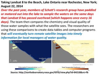 Source: http://earthobservatory.nasa.gov/IOTD/view.php?id=84218&src=fb
Taking Landsat 8 to the Beach, Lake Ontario near Rochester, New York;
August 22, 2014
Over the past year, members of Schott’s research group have paddled
or motored out into the lake to sample the waters on the same days
that Landsat 8 has passed overhead (which happens once every 16
days). The team then compares the chemistry and visual quality of
those water samples with what the satellite sees. The researchers are
using these comparisons to create data tables and computer programs
that will eventually turn remote satellite images into timely
information for local managers of water quality.
 