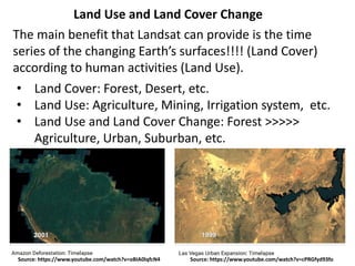 Source: https://www.youtube.com/watch?v=oBIA0lqfcN4
Land Use and Land Cover Change
The main benefit that Landsat can provide is the time
series of the changing Earth’s surfaces!!!! (Land Cover)
according to human activities (Land Use).
• Land Cover: Forest, Desert, etc.
• Land Use: Agriculture, Mining, Irrigation system, etc.
• Land Use and Land Cover Change: Forest >>>>>
Agriculture, Urban, Suburban, etc.
Source: https://www.youtube.com/watch?v=cPRGfyd93fo
 