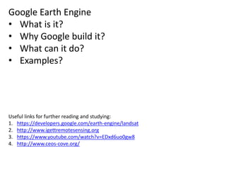 Google Earth Engine
• What is it?
• Why Google build it?
• What can it do?
• Examples?
Useful links for further reading and studying:
1. https://developers.google.com/earth-engine/landsat
2. http://www.igettremotesensing.org
3. https://www.youtube.com/watch?v=EDxd6uo0gw8
4. http://www.ceos-cove.org/
 
