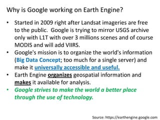 Why is Google working on Earth Engine?
• Started in 2009 right after Landsat imageries are free
to the public. Google is trying to mirror USGS archive
only with L1T with over 3 millions scenes and of course
MODIS and will add VIIRS.
• Google's mission is to organize the world's information
(Big Data Concept; too much for a single server) and
make it universally accessible and useful.
• Earth Engine organizes geospatial information and
makes it available for analysis.
• Google strives to make the world a better place
through the use of technology.
Source: https://earthengine.google.com
 