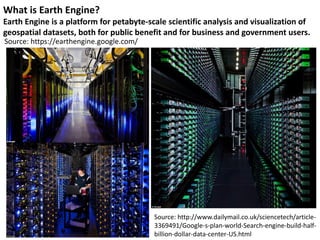 What is Earth Engine?
Earth Engine is a platform for petabyte-scale scientific analysis and visualization of
geospatial datasets, both for public benefit and for business and government users.
Source: https://earthengine.google.com/
Source: http://www.dailymail.co.uk/sciencetech/article-
3369491/Google-s-plan-world-Search-engine-build-half-
billion-dollar-data-center-US.html
 