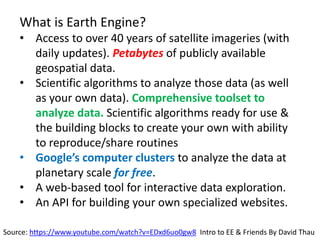 What is Earth Engine?
• Access to over 40 years of satellite imageries (with
daily updates). Petabytes of publicly available
geospatial data.
• Scientific algorithms to analyze those data (as well
as your own data). Comprehensive toolset to
analyze data. Scientific algorithms ready for use &
the building blocks to create your own with ability
to reproduce/share routines
• Google’s computer clusters to analyze the data at
planetary scale for free.
• A web-based tool for interactive data exploration.
• An API for building your own specialized websites.
Source: https://www.youtube.com/watch?v=EDxd6uo0gw8 Intro to EE & Friends By David Thau
 