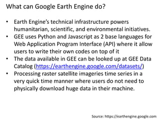 What can Google Earth Engine do?
• Earth Engine’s technical infrastructure powers
humanitarian, scientific, and environmental initiatives.
• GEE uses Python and Javascript as 2 base languages for
Web Application Program Interface (API) where it allow
users to write their own codes on top of it
• The data available in GEE can be looked up at GEE Data
Catalog (https://earthengine.google.com/datasets/)
• Processing raster satellite imageries time series in a
very quick time manner where users do not need to
physically download huge data in their machine.
Source: https://earthengine.google.com
 