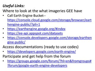 Useful Links:
Where to look at the what imageries GEE have
• Call Earth Engine Bucket--
https://console.cloud.google.com/storage/browser/eart
hengine-public/?pli=1
• https://earthengine.google.org/#index
• https://ee-api.appspot.com/datasets
• https://console.developers.google.com/storage/earthen
gine-public/
Access documentations (ready to use codes)
• https://developers.google.com/earth-engine/
Participate and get help from the forum
• https://groups.google.com/forum/?hl=en&fromgroups#
!forum/google-earth-engine-developers
 