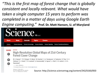 “This is the first map of forest change that is globally
consistent and locally relevant. What would have
taken a single computer 15 years to perform was
completed in a matter of days using Google Earth
Engine computing.” Prof. Dr. Matt Hansen, U. of Maryland
Source: http://science.sciencemag.org/content/342/6160/850
 