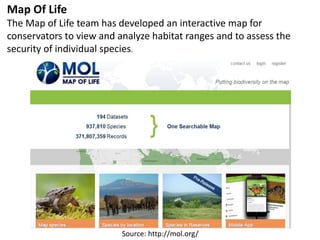 Source: http://mol.org/
Map Of Life
The Map of Life team has developed an interactive map for
conservators to view and analyze habitat ranges and to assess the
security of individual species.
 