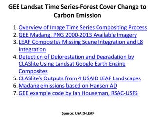 Source: USAID-LEAF
GEE Landsat Time Series-Forest Cover Change to
Carbon Emission
1. Overview of Image Time Series Compositing Process
2. GEE Madang, PNG 2000-2013 Available Imagery
3. LEAF Composites Missing Scene Integration and L8
Integration
4. Detection of Deforestation and Degradation by
CLASlite Using Landsat Google Earth Engine
Composites
5. CLASlite’s Outputs from 4 USAID LEAF Landscapes
6. Madang emissions based on Hansen AD
7. GEE example code by Ian Houseman, RSAC-USFS
 