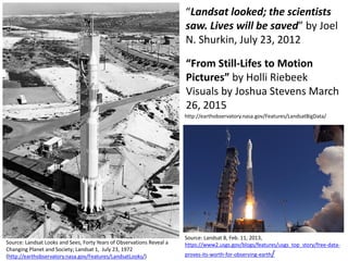 “Landsat looked; the scientists
saw. Lives will be saved” by Joel
N. Shurkin, July 23, 2012
Source: Landsat Looks and Sees, Forty Years of Observations Reveal a
Changing Planet and Society; Landsat 1, July 23, 1972
(http://earthobservatory.nasa.gov/Features/LandsatLooks/)
Source: Landsat 8, Feb. 11, 2013,
https://www2.usgs.gov/blogs/features/usgs_top_story/free-data-
proves-its-worth-for-observing-earth/
“From Still-Lifes to Motion
Pictures” by Holli Riebeek
Visuals by Joshua Stevens March
26, 2015
http://earthobservatory.nasa.gov/Features/LandsatBigData/
 
