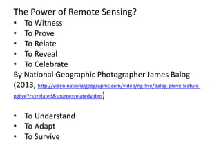 The Power of Remote Sensing?
• To Witness
• To Prove
• To Relate
• To Reveal
• To Celebrate
By National Geographic Photographer James Balog
(2013, http://video.nationalgeographic.com/video/ng-live/balog-prove-lecture-
nglive?cs=related&source=relatedvideo)
• To Understand
• To Adapt
• To Survive
 